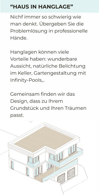 “HAUS IN HANGLAGE” Nichf immer so schwierig wie man denkt. Übergeben Sie die Problemlösung in professionelle Hände.   Hanglagen können viele Vorteile haben: wunderbare Aussicht, natürliche Belichtung im Keller, Gartengestaltung mit Infinity-Pools,..  Gemeinsam finden wir das Design, dass zu Ihrem Grundstück und Ihren Träumen passt.